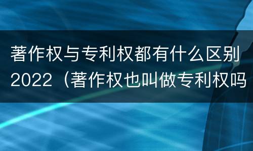 著作权与专利权都有什么区别2022（著作权也叫做专利权吗）