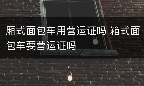 厢式面包车用营运证吗 箱式面包车要营运证吗