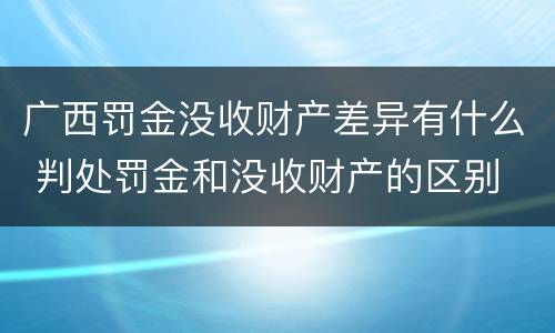 广西罚金没收财产差异有什么 判处罚金和没收财产的区别