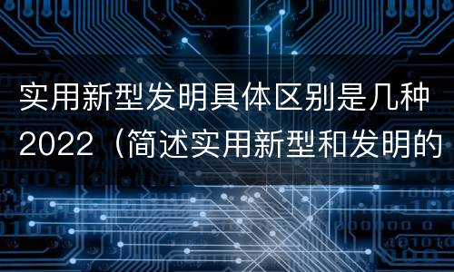 实用新型发明具体区别是几种2022（简述实用新型和发明的区别）