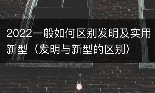 2022一般如何区别发明及实用新型（发明与新型的区别）
