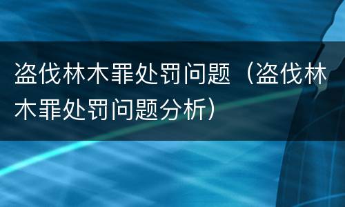 盗伐林木罪处罚问题（盗伐林木罪处罚问题分析）