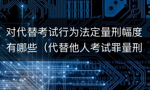 对代替考试行为法定量刑幅度有哪些（代替他人考试罪量刑）