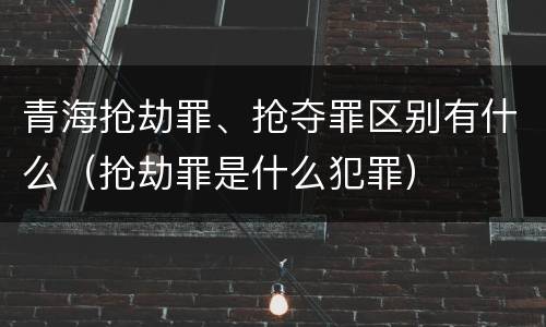 青海抢劫罪、抢夺罪区别有什么（抢劫罪是什么犯罪）
