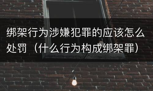 绑架行为涉嫌犯罪的应该怎么处罚（什么行为构成绑架罪）