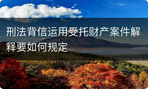 刑法背信运用受托财产案件解释要如何规定