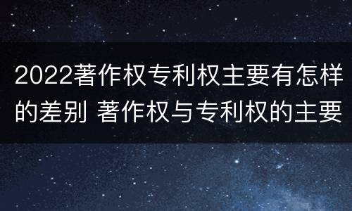 2022著作权专利权主要有怎样的差别 著作权与专利权的主要区别