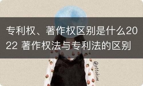 专利权、著作权区别是什么2022 著作权法与专利法的区别