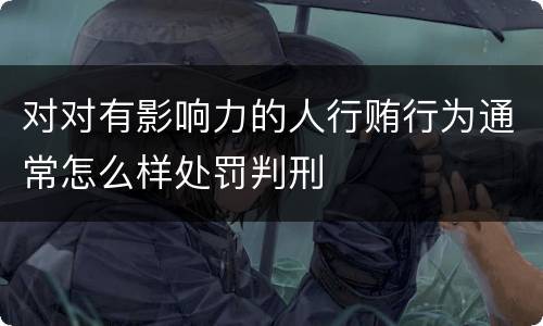 对对有影响力的人行贿行为通常怎么样处罚判刑