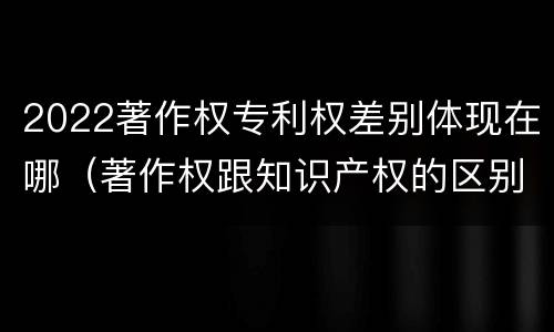 2022著作权专利权差别体现在哪（著作权跟知识产权的区别）