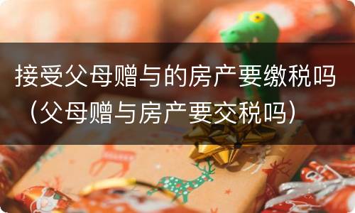 接受父母赠与的房产要缴税吗（父母赠与房产要交税吗）