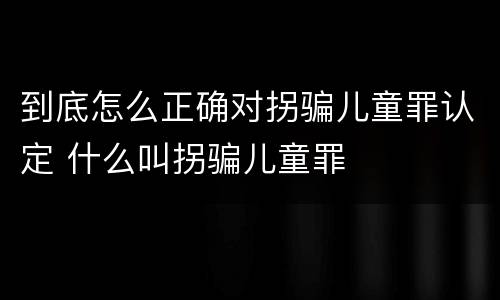 到底怎么正确对拐骗儿童罪认定 什么叫拐骗儿童罪