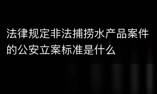 法律规定非法捕捞水产品案件的公安立案标准是什么