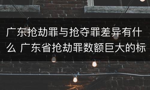广东抢劫罪与抢夺罪差异有什么 广东省抢劫罪数额巨大的标准