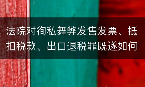 法院对徇私舞弊发售发票、抵扣税款、出口退税罪既遂如何裁判