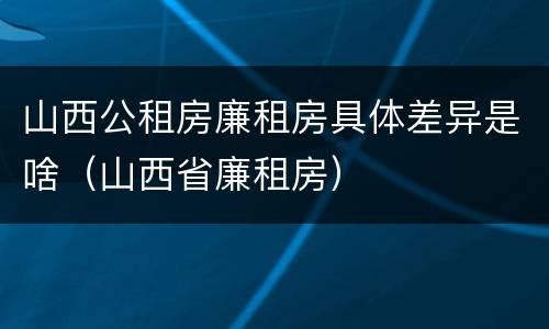 山西公租房廉租房具体差异是啥（山西省廉租房）