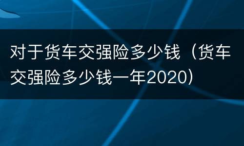 对于货车交强险多少钱（货车交强险多少钱一年2020）