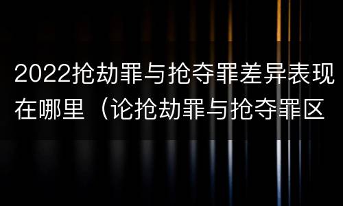 2022抢劫罪与抢夺罪差异表现在哪里（论抢劫罪与抢夺罪区别）