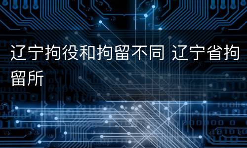 辽宁拘役和拘留不同 辽宁省拘留所