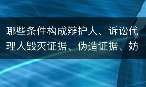 哪些条件构成辩护人、诉讼代理人毁灭证据、伪造证据、妨害作证罪