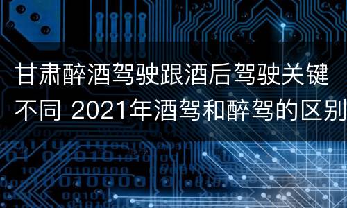 甘肃醉酒驾驶跟酒后驾驶关键不同 2021年酒驾和醉驾的区别处罚