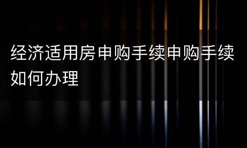经济适用房申购手续申购手续如何办理