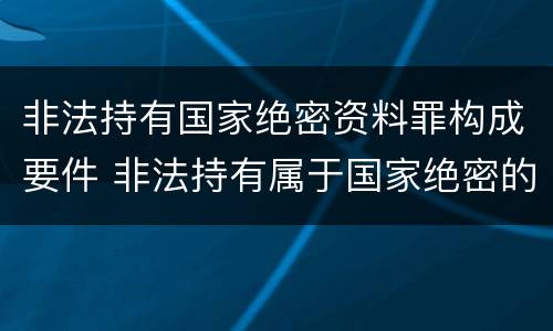非法持有国家绝密资料罪构成要件 非法持有属于国家绝密的文件资料和其他物品有期徒刑