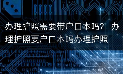 办理护照需要带户口本吗？ 办理护照要户口本吗办理护照