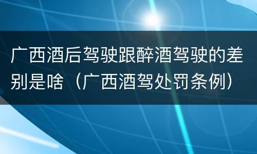 广西酒后驾驶跟醉酒驾驶的差别是啥（广西酒驾处罚条例）