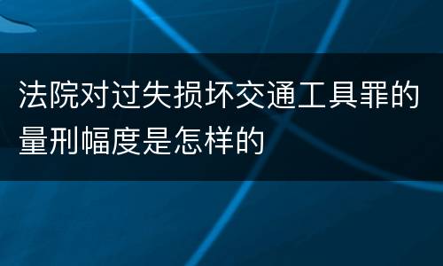 法院对过失损坏交通工具罪的量刑幅度是怎样的