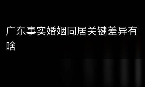 广东事实婚姻同居关键差异有啥
