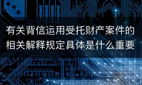 有关背信运用受托财产案件的相关解释规定具体是什么重要内容