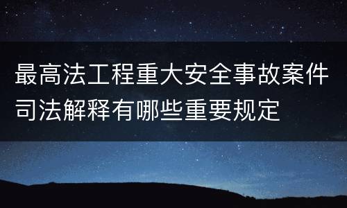 最高法工程重大安全事故案件司法解释有哪些重要规定