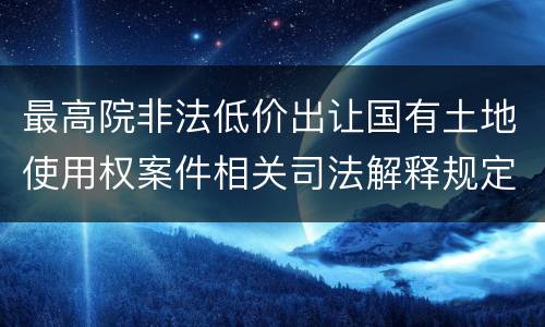 最高院非法低价出让国有土地使用权案件相关司法解释规定有几种