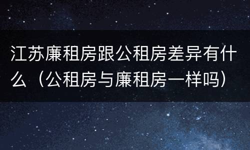 江苏廉租房跟公租房差异有什么（公租房与廉租房一样吗）