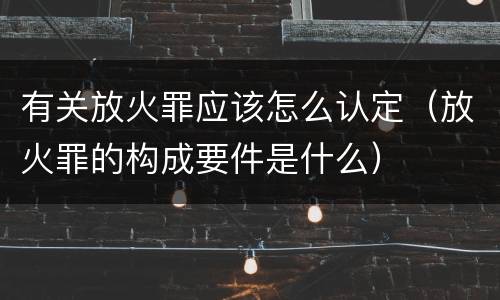有关放火罪应该怎么认定（放火罪的构成要件是什么）