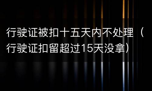 行驶证被扣十五天内不处理（行驶证扣留超过15天没拿）