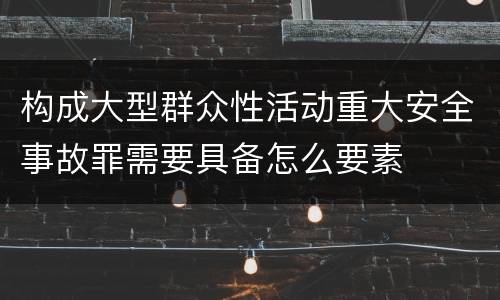 构成大型群众性活动重大安全事故罪需要具备怎么要素