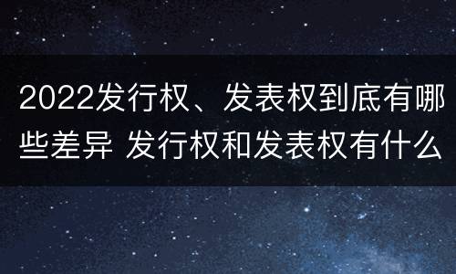 2022发行权、发表权到底有哪些差异 发行权和发表权有什么区别