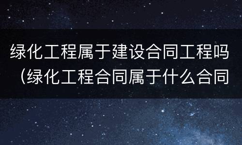 绿化工程属于建设合同工程吗（绿化工程合同属于什么合同）