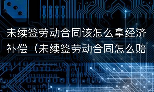 未续签劳动合同该怎么拿经济补偿（未续签劳动合同怎么赔偿）