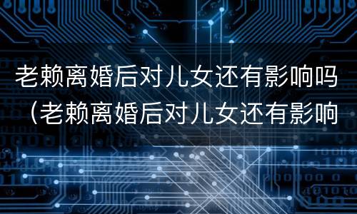 老赖离婚后对儿女还有影响吗（老赖离婚后对儿女还有影响吗子女有什么影响）
