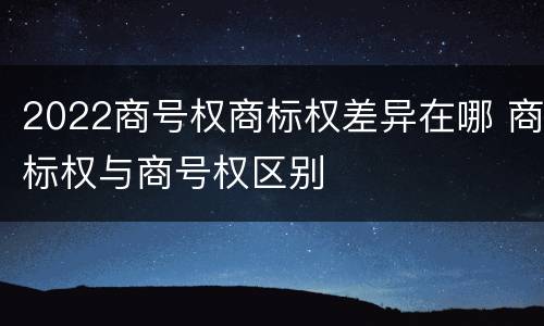 2022商号权商标权差异在哪 商标权与商号权区别