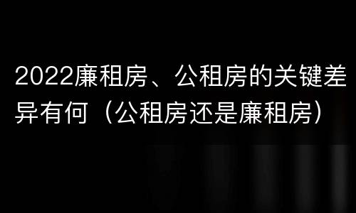 2022廉租房、公租房的关键差异有何（公租房还是廉租房）