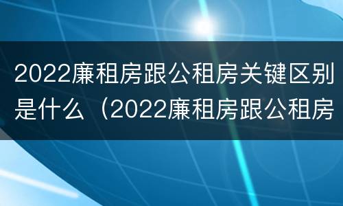 2022廉租房跟公租房关键区别是什么（2022廉租房跟公租房关键区别是什么意思）