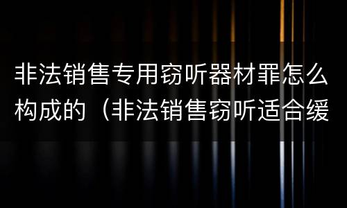 非法销售专用窃听器材罪怎么构成的（非法销售窃听适合缓刑吗）