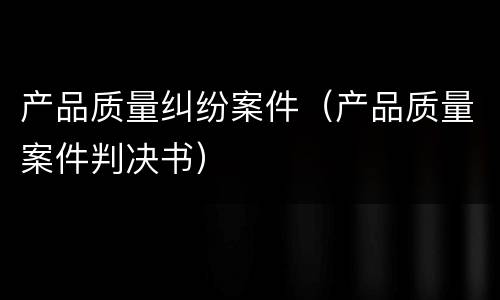 产品质量纠纷案件（产品质量案件判决书）