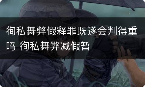 徇私舞弊假释罪既遂会判得重吗 徇私舞弊减假暂