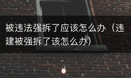 被违法强拆了应该怎么办（违建被强拆了该怎么办）