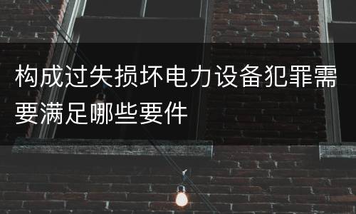 构成过失损坏电力设备犯罪需要满足哪些要件